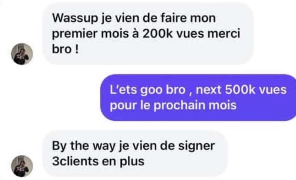 Message d'un client&nbsp;: «&nbsp;Wassup, je viens de faire mon premier mois à 200k vues, merci bro!&nbsp;» Après la réponse «&nbsp;Next 500k vues pour le prochain mois&nbsp;», il ajoute&nbsp;: «&nbsp;By the way, je viens de signer 3&nbsp;clients en plus.&nbsp;»