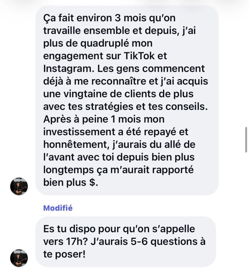 Message d'un client&nbsp;: «&nbsp;Ça fait environ 3&nbsp;mois qu'on travaille ensemble et depuis, j'ai plus que quadruplé mon engagement sur TikTok et Instagram. Les gens commencent déjà à me reconnaître et j'ai acquis une vingtaine de clients de plus avec tes stratégies et tes conseils. Après à peine 1&nbsp;mois, mon investissement a été repayé et honnêtement, j'aurais dû aller de l'avant avec toi depuis bien plus longtemps, ça m'aurait rapporté bien plus de $.&nbsp;»